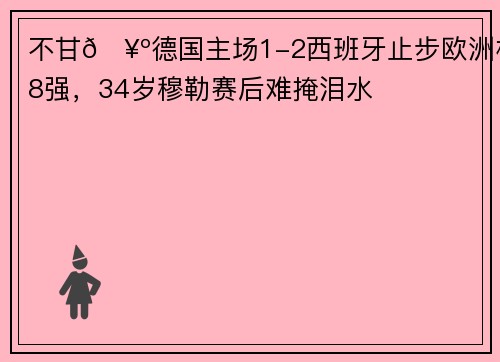 不甘🥺德国主场1-2西班牙止步欧洲杯8强，34岁穆勒赛后难掩泪水